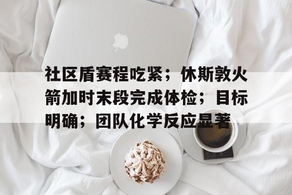 包含社区盾赛程吃紧；休斯敦火箭加时末段完成体检；目标明确；团队化学反应显著的词条-爱游戏娱乐
