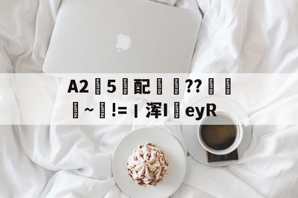 A2愼5妺配汒??巁靝~!=丨浑I駢eyR的简单介绍-爱游戏网页版
